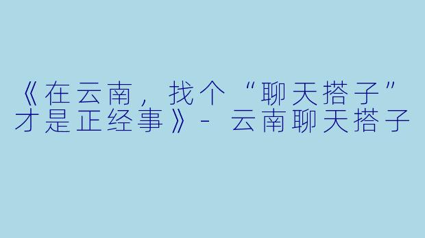 《在云南，找个“聊天搭子”才是正经事》-云南聊天搭子