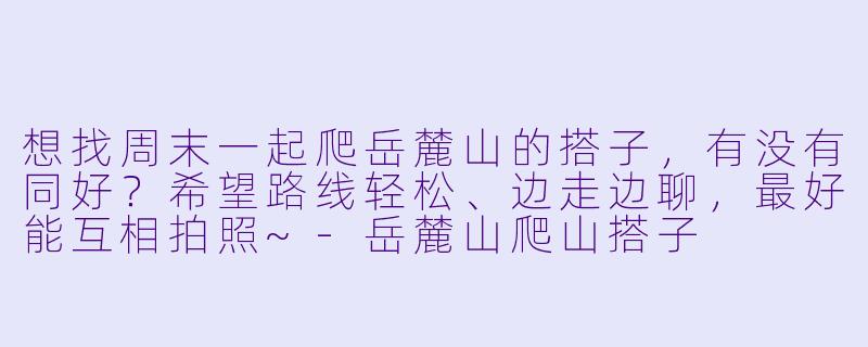 想找周末一起爬岳麓山的搭子，有没有同好？希望路线轻松、边走边聊，最好能互相拍照~-岳麓山爬山搭子