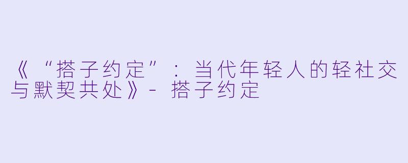 《“搭子约定”：当代年轻人的轻社交与默契共处》-搭子约定