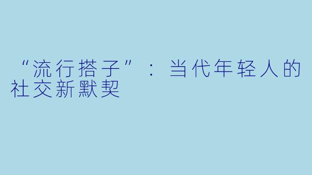 “流行搭子”：当代年轻人的社交新默契