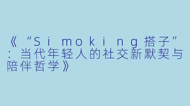 《“Simoking搭子”：当代年轻人的社交新默契与陪伴哲学》