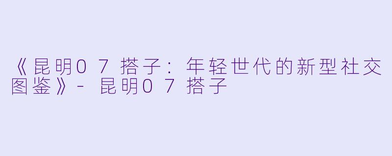《昆明07搭子：年轻世代的新型社交图鉴》-昆明07搭子