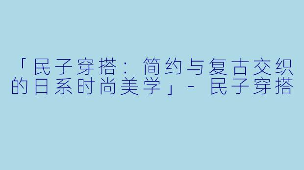 「民子穿搭：简约与复古交织的日系时尚美学」-民子穿搭
