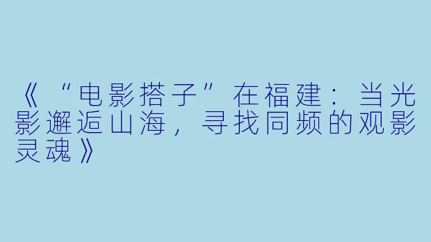 《“电影搭子”在福建：当光影邂逅山海，寻找同频的观影灵魂》