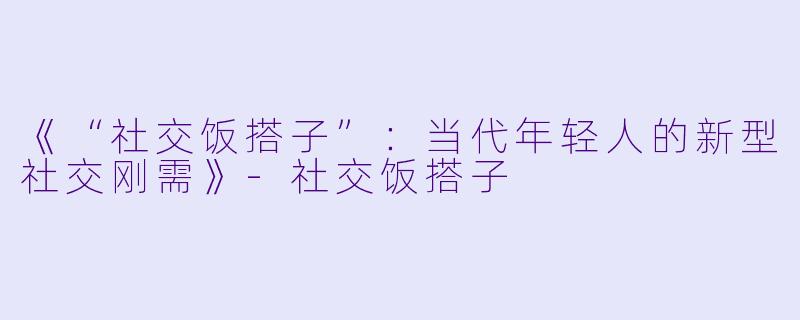 《“社交饭搭子”：当代年轻人的新型社交刚需》-社交饭搭子