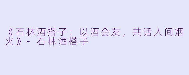 《石林酒搭子：以酒会友，共话人间烟火》-石林酒搭子