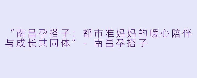 “南昌孕搭子：都市准妈妈的暖心陪伴与成长共同体”-南昌孕搭子