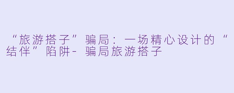 “旅游搭子”骗局：一场精心设计的“结伴”陷阱-骗局旅游搭子