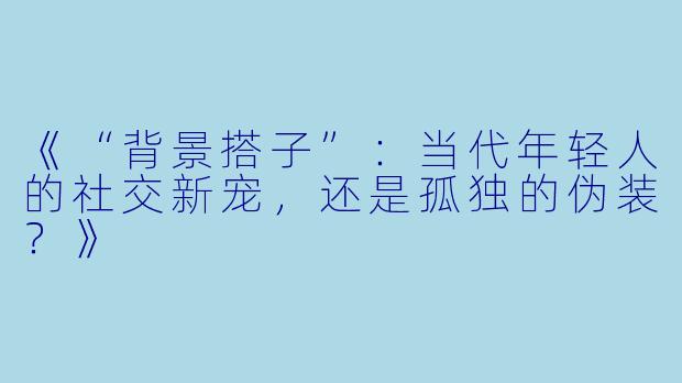 《“背景搭子”：当代年轻人的社交新宠，还是孤独的伪装？》