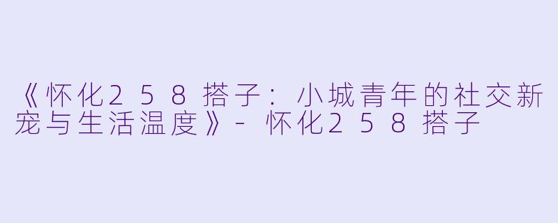 《怀化258搭子：小城青年的社交新宠与生活温度》-怀化258搭子