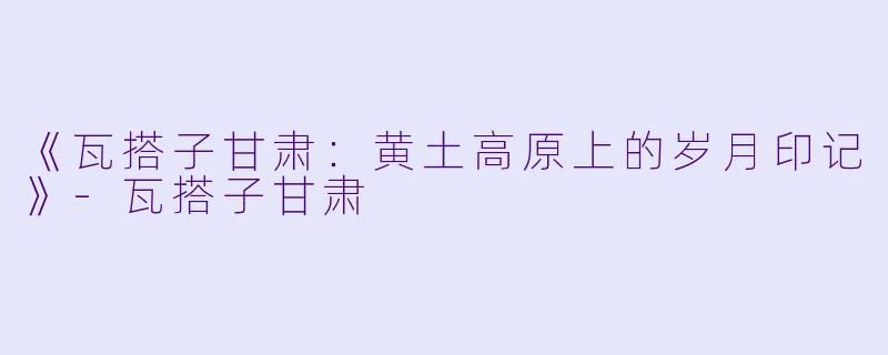 《瓦搭子甘肃：黄土高原上的岁月印记》-瓦搭子甘肃