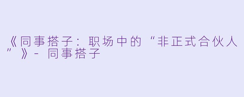 《同事搭子：职场中的“非正式合伙人”》-同事搭子