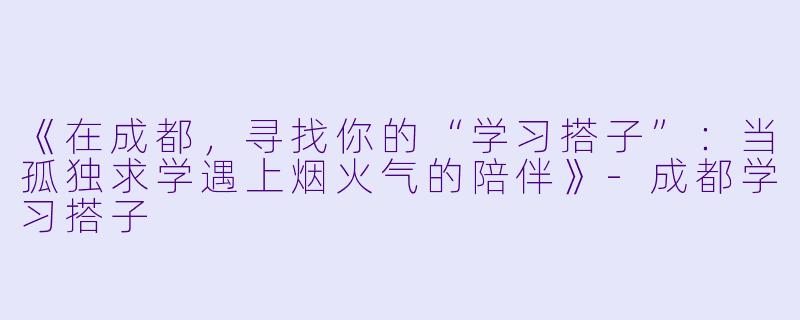 《在成都，寻找你的“学习搭子”：当孤独求学遇上烟火气的陪伴》-成都学习搭子