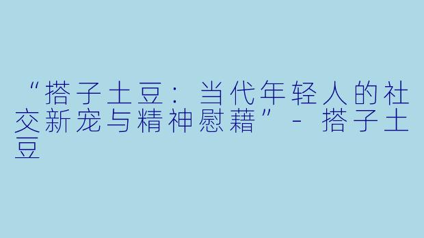 “搭子土豆:当代年轻人的社交新宠与精神慰藉”