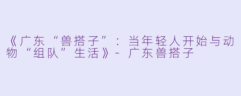 《广东“兽搭子”：当年轻人开始与动物“组队”生活》-广东兽搭子