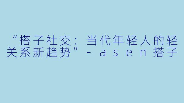 “搭子社交：当代年轻人的轻关系新趋势”-asen搭子