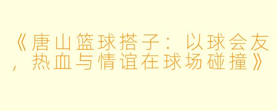 《唐山篮球搭子：以球会友，热血与情谊在球场碰撞》