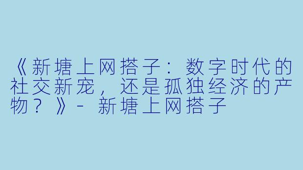 《新塘上网搭子：数字时代的社交新宠，还是孤独经济的产物？》-新塘上网搭子