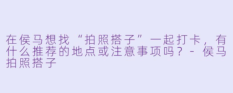 在侯马想找“拍照搭子”一起打卡，有什么推荐的地点或注意事项吗？-侯马拍照搭子