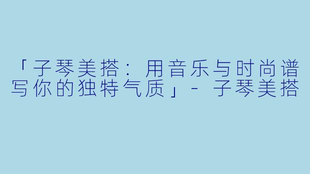 「子琴美搭：用音乐与时尚谱写你的独特气质」-子琴美搭