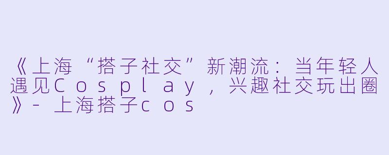 《上海“搭子社交”新潮流：当年轻人遇见Cosplay，兴趣社交玩出圈》-上海搭子cos