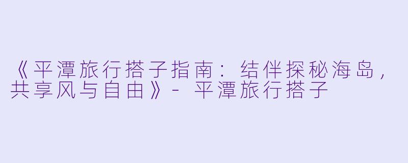 《平潭旅行搭子指南：结伴探秘海岛，共享风与自由》-平潭旅行搭子