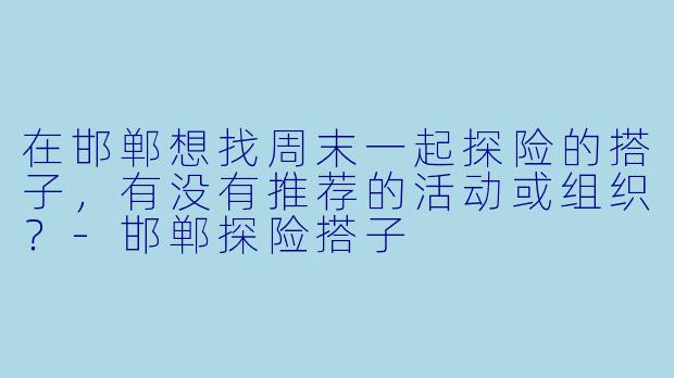 在邯郸想找周末一起探险的搭子，有没有推荐的活动或组织？-邯郸探险搭子