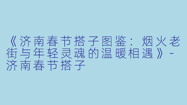 《济南春节搭子图鉴：烟火老街与年轻灵魂的温暖相遇》-济南春节搭子