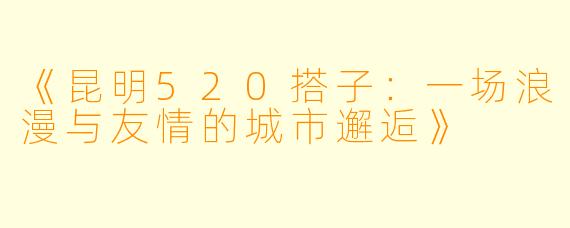 《昆明520搭子：一场浪漫与友情的城市邂逅》
