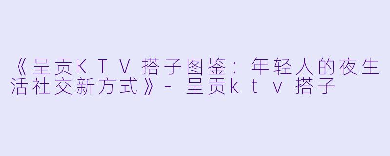 《呈贡KTV搭子图鉴：年轻人的夜生活社交新方式》-呈贡ktv搭子