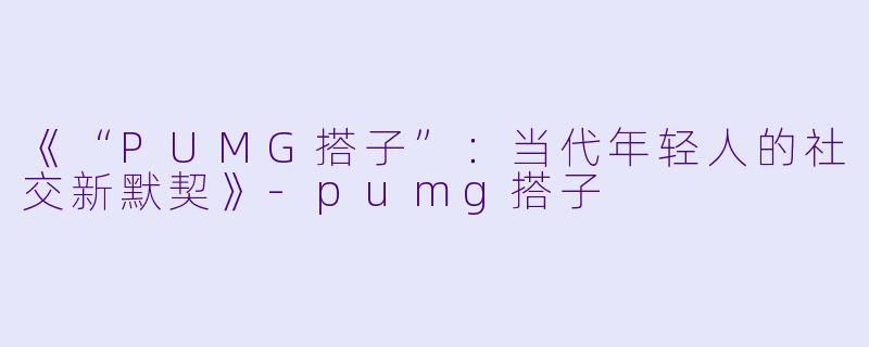 《“PUMG搭子”：当代年轻人的社交新默契》-pumg搭子