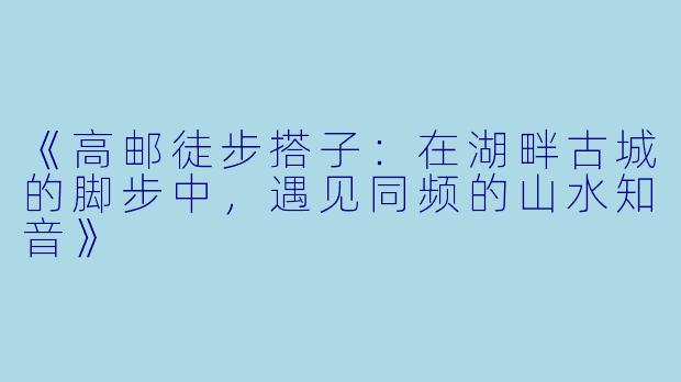 《高邮徒步搭子：在湖畔古城的脚步中，遇见同频的山水知音》