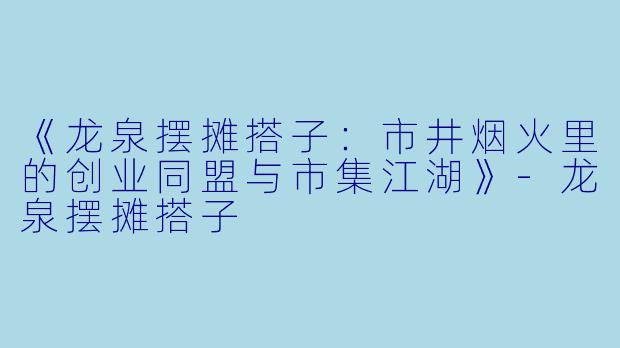 《龙泉摆摊搭子：市井烟火里的创业同盟与市集江湖》-龙泉摆摊搭子