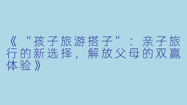 《“孩子旅游搭子”：亲子旅行的新选择，解放父母的双赢体验》