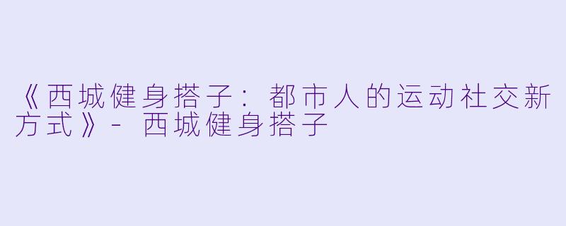 《西城健身搭子：都市人的运动社交新方式》-西城健身搭子