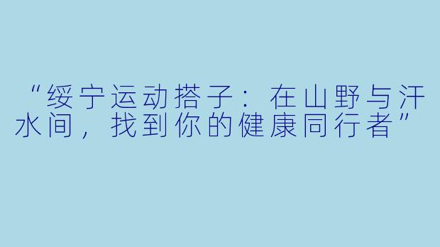 “绥宁运动搭子：在山野与汗水间，找到你的健康同行者”