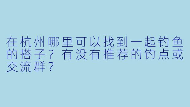 在杭州哪里可以找到一起钓鱼的搭子?有没有推荐的钓点或交流群?