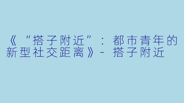 《“搭子附近”：都市青年的新型社交距离》-搭子附近
