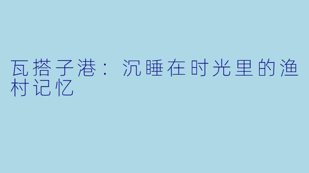 瓦搭子港：沉睡在时光里的渔村记忆