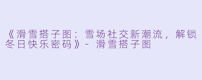 《滑雪搭子图：雪场社交新潮流，解锁冬日快乐密码》-滑雪搭子图