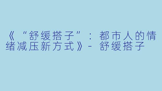 《“舒缓搭子”：都市人的情绪减压新方式》-舒缓搭子