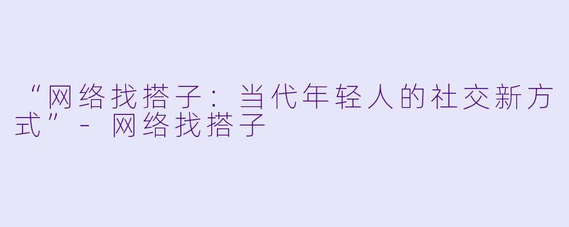 “网络找搭子：当代年轻人的社交新方式”-网络找搭子