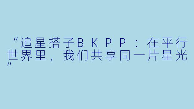 “追星搭子BKPP：在平行世界里，我们共享同一片星光”