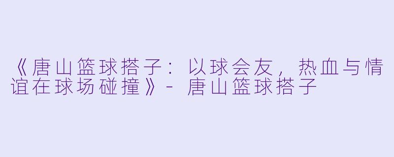 《唐山篮球搭子：以球会友，热血与情谊在球场碰撞》-唐山篮球搭子