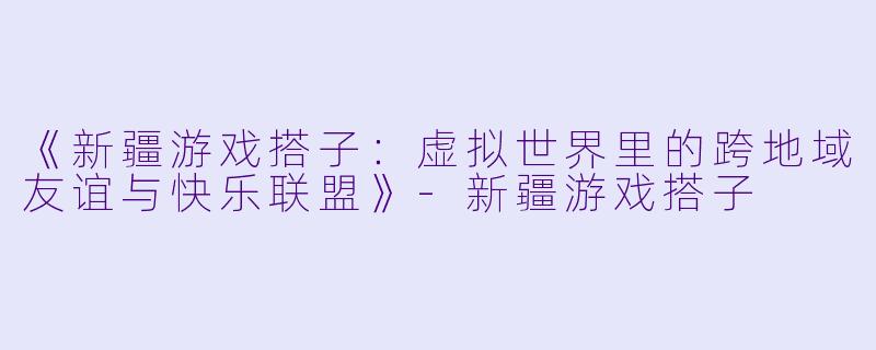 《新疆游戏搭子：虚拟世界里的跨地域友谊与快乐联盟》-新疆游戏搭子