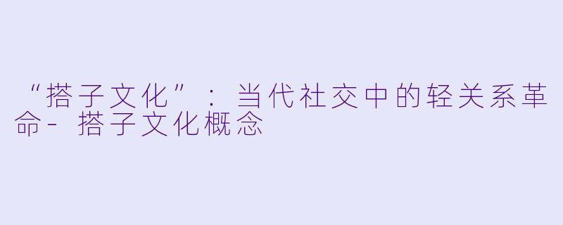 “搭子文化”：当代社交中的轻关系革命-搭子文化概念