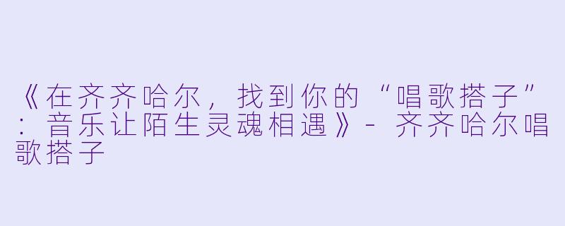《在齐齐哈尔，找到你的“唱歌搭子”：音乐让陌生灵魂相遇》-齐齐哈尔唱歌搭子