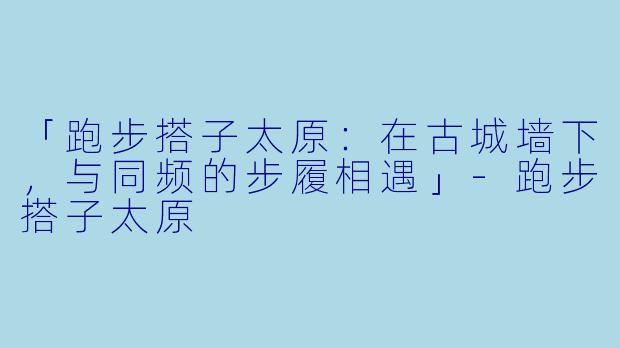 「跑步搭子太原：在古城墙下，与同频的步履相遇」-跑步搭子太原