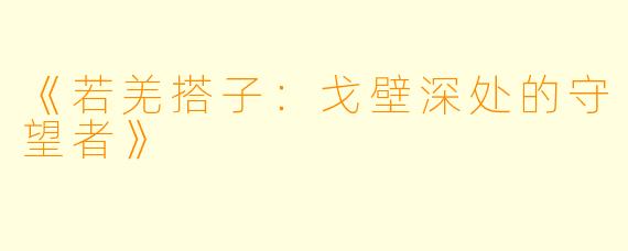 《若羌搭子：戈壁深处的守望者》