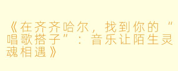 《在齐齐哈尔，找到你的“唱歌搭子”：音乐让陌生灵魂相遇》